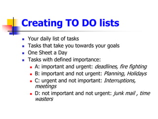 Your daily list of tasksTasks that take you towards your goalsOne Sheet a DayTasks with defined importance: A: important and urgent: deadlines, fire fightingB: important and not urgent: Planning, HolidaysC: urgent and not important: Interruptions, meetingsD: not important and not urgent: junk mail , time wastersCreating TO DO lists