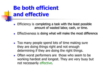 Be both efficient and effectiveEfficiency isEffectiveness isToo many people spend lots of time making sure they are doing things right and not enough determining if they are doing the right things.Often worst performers are  those who seem to be working hardest and longest. They are very busy but not necessarily effective. completing a task with the least possible amount of wasted labor, cash, or time.  doing what will make the most difference. 