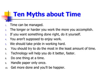 Ten Myths about TimeTime can be managed. The longer or harder you work the more you accomplish. If you want something done right, do it yourself. You arent supposed to enjoy work. We should take pride in working hard. You should try to do the most in the least amount of time. Technology will help you do it better, faster. Do one thing at a time. Handle paper only once. Get more done and youll be happier.