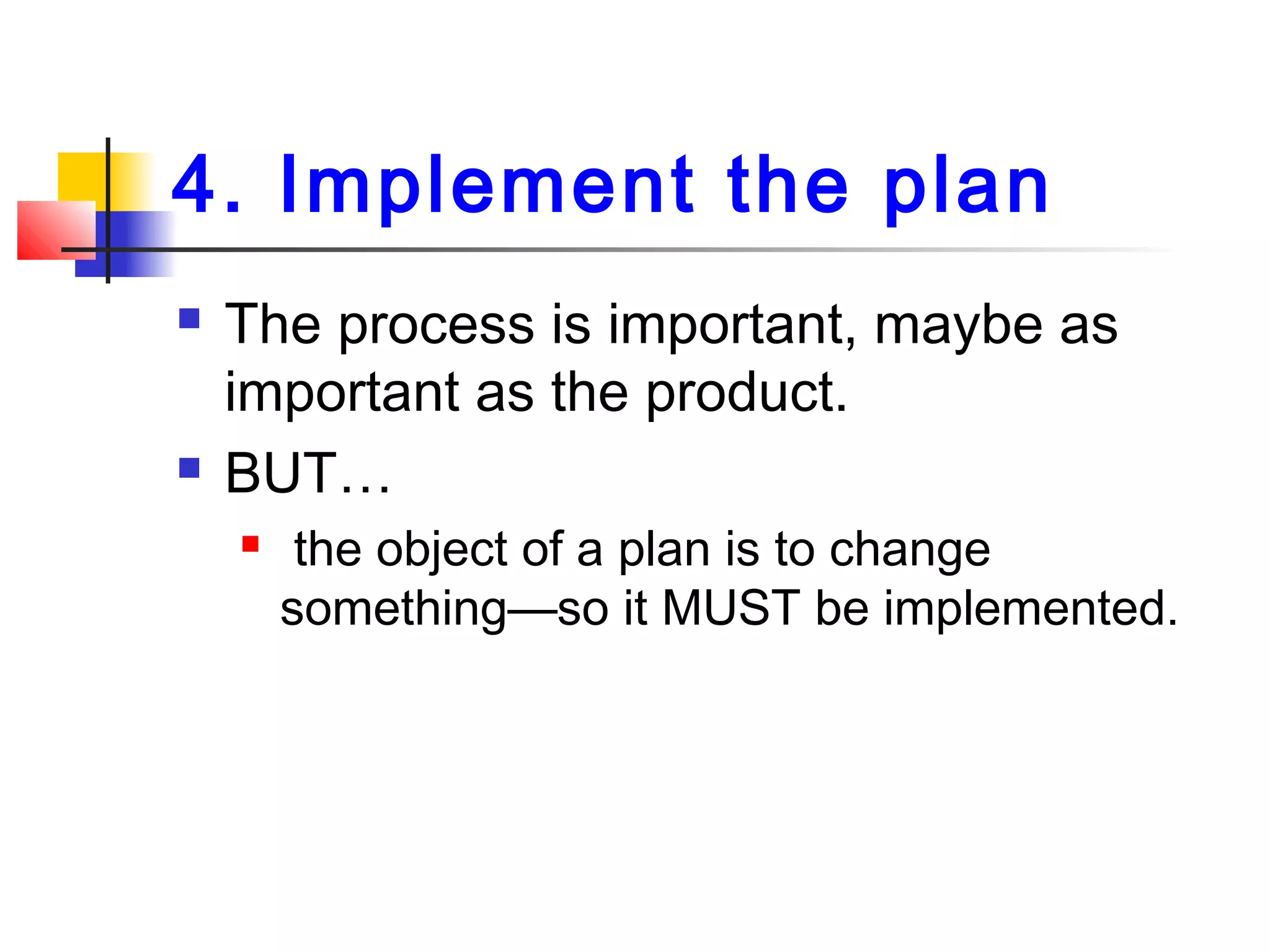4. Implement the plan
 The process is important, maybe as
important as the product.
 BUT…
 the object of a plan is to change
something—so it MUST be implemented.
 