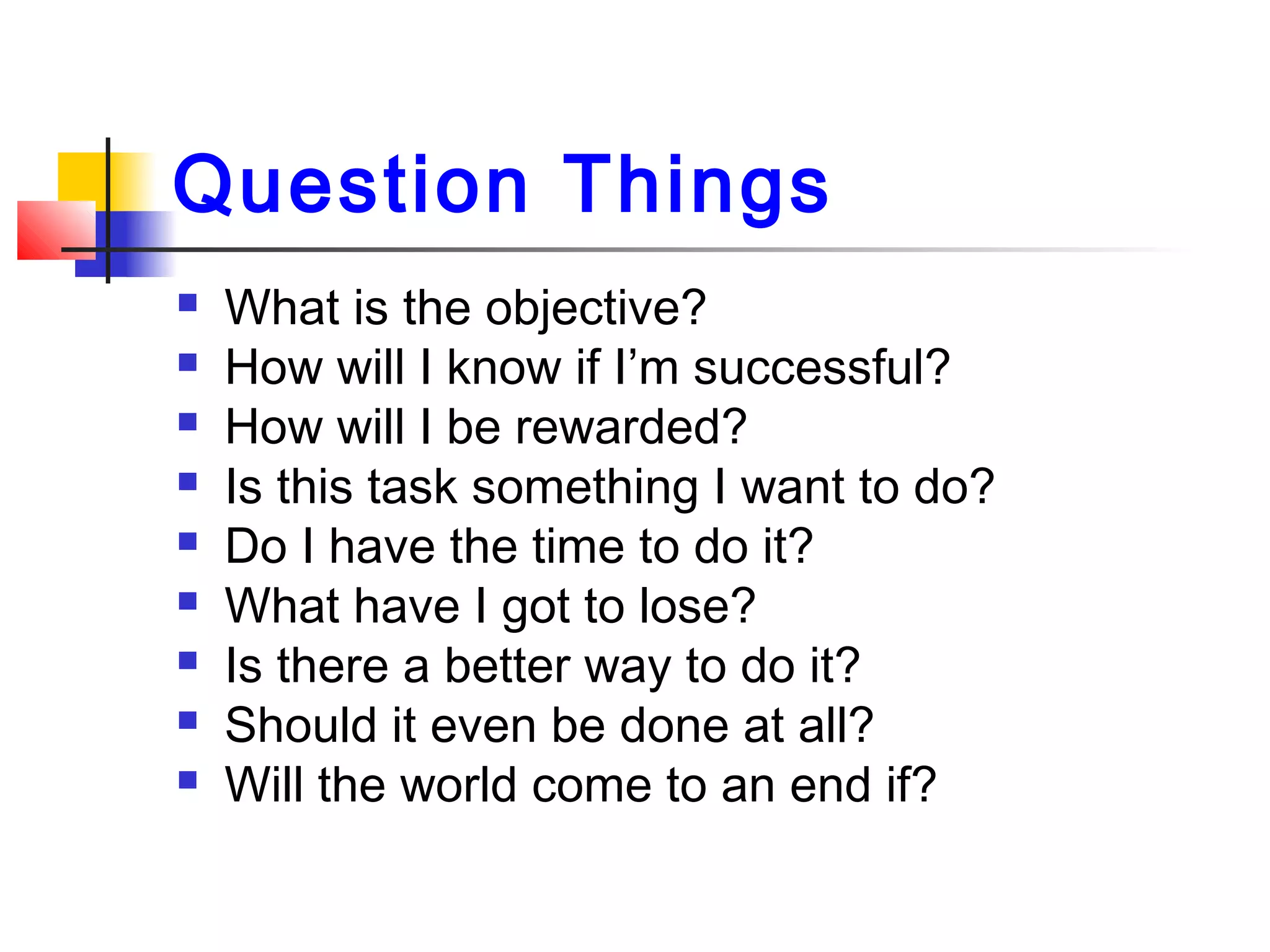Question Things
 What is the objective?
 How will I know if I’m successful?
 How will I be rewarded?
 Is this task something I want to do?
 Do I have the time to do it?
 What have I got to lose?
 Is there a better way to do it?
 Should it even be done at all?
 Will the world come to an end if?
 
