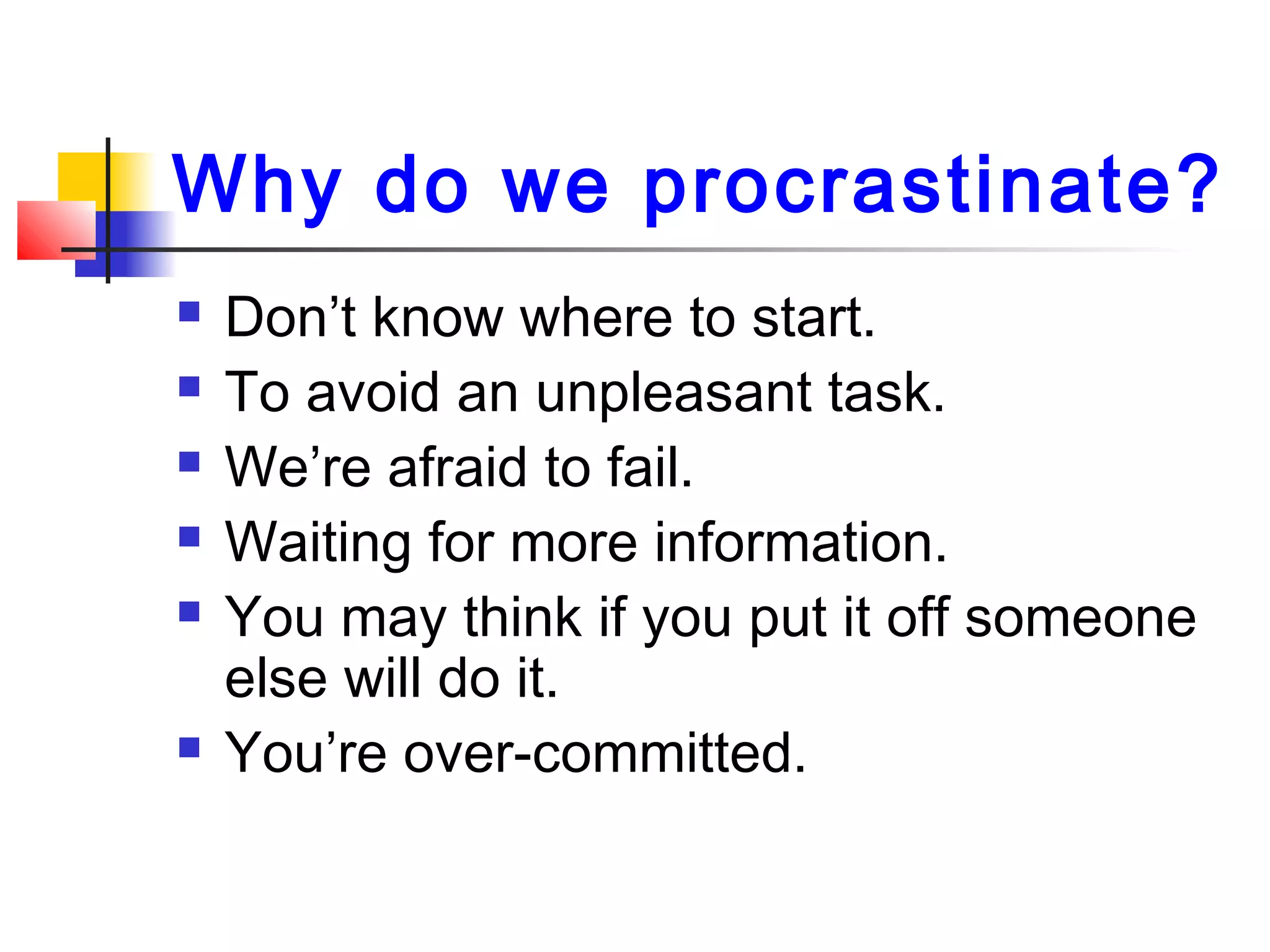 Why do we procrastinate?
 Don’t know where to start.
 To avoid an unpleasant task.
 We’re afraid to fail.
 Waiting for more information.
 You may think if you put it off someone
else will do it.
 You’re over-committed.
 