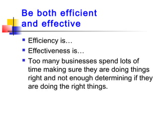 Be both efficient
and effective
 Efficiency is…
 Effectiveness is…
 Too many businesses spend lots of
time making sure ...