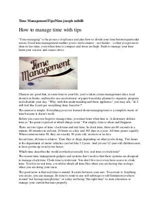 Time Management|Tips|Nino joseph mihilli
How to manage time with tips
“Time managing” is the process of apliance and plan how to divide your time between particular
action. Good time management enables you to work smarter – not harder – so that you get more
done in less time, even when time is compact and stress are high. Fault to manage your time
harm your success and causes stress.
Chances are good that, at some time in your life, you've taken a time management class, read
about it in books, and tried to use an electronic or paper-based day planner to organize, program
and schedule your day. "Why, with this understanding and these appliance," you may ask, "do I
still feel like I can't get everything done I need to?"
The answer is simple. Everything you ever learned about managing time is a complete waste of
time because it doesn't work.
Before you can even begin to manage time, you must learn what time is. A dictionary defines
time as "the point or period at which things occur." Put simply, time is when stuff happens.
There are two types of time: clock time and real time. In clock time, there are 60 seconds in a
minute, 60 minutes in an hour, 24 hours in a day and 365 days in a year. All time passes equally.
When someone turns 50, they are exactly 50 years old, no more or no less.
In real time, all time is relative. Time flies or drags depending on what you're doing. Two hours
at the department of motor vehicles can feel like 12 years. And yet our 12-year-old children seem
to have grown up in only two hours.
Which time describes the world in which you really live, real time or clock time?
The reason time management gadgets and systems don't work is that these systems are designed
to manage clock time. Clock time is irrelevant. You don't live in or even have access to clock
time. You live in real time, a world in which all time flies when you are having fun or drags
when you are doing your taxes.
The good news is that real time is mental. It exists between your ears. You create it. Anything
you create, you can manage. It's time to remove any self-sabotage or self-limitation you have
around "not having enough time," or today not being "the right time" to start a business or
manage your current business properly.
 
