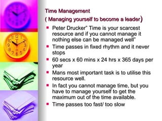 Time Management
( Managing yourself to become a leader)
   Peter Drucker” Time is your scarcest
    resource and if you cannot manage it
    nothing else can be managed well”
   Time passes in fixed rhythm and it never
    stops
   60 secs x 60 mins x 24 hrs x 365 days per
    year
   Mans most important task is to utilise this
    resource well.
   In fact you cannot manage time, but you
    have to manage yourself to get the
    maximum out of the time available.
   Time passes too fast/ too slow
 