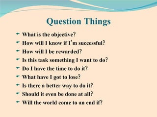 Question Things What is the objective? How will I know if I’m successful? How will I be rewarded? Is this task something I want to do? Do I have the time to do it? What have I got to lose? Is there a better way to do it? Should it even be done at all? Will the world come to an end if? 