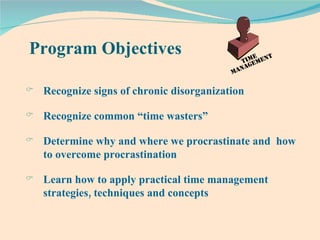 Program Objectives Recognize signs of chronic disorganization Recognize common “time wasters” Determine why and where we procrastinate and  how to overcome procrastination Learn how to apply practical time management strategies, techniques and concepts 