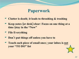 Paperwork Clutter is death; it leads to thrashing & trashing Keep notes (or desk) clear: Focus on one thing at a time (stay in the “Now” File Everything Don’t put things off unless you have to Touch each piece of email once; your inbox is  not  your “TO DO” list 