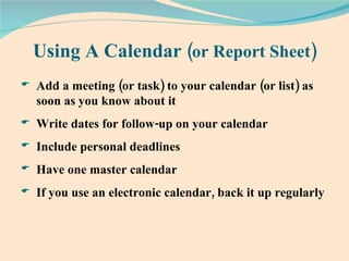Using A Calendar  (or Report Sheet) Add a meeting (or task) to your calendar (or list) as soon as you know about it Write dates for follow-up on your calendar  Include personal deadlines Have one master calendar  If you use an electronic calendar, back it up regularly 
