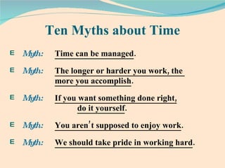 Ten Myths about Time Myth:  Time can be managed .  Myth:  The longer or harder you work, the  more you accomplish .  Myth:  If you want something done right,   do it yourself .  Myth:  You aren’t supposed to enjoy work .  Myth:  We should take pride in working hard .  