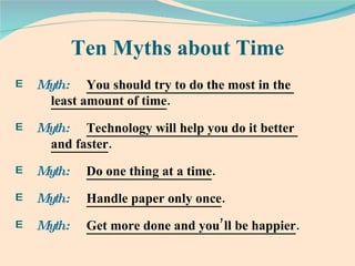 Ten Myths about Time Myth:   You should try to do the most in the  least amount of time .  Myth:   Technology will help you do it better  and faster .  Myth:   Do one thing at a time .  Myth:   Handle paper only once .  Myth:   Get more done and you’ll be happier .  