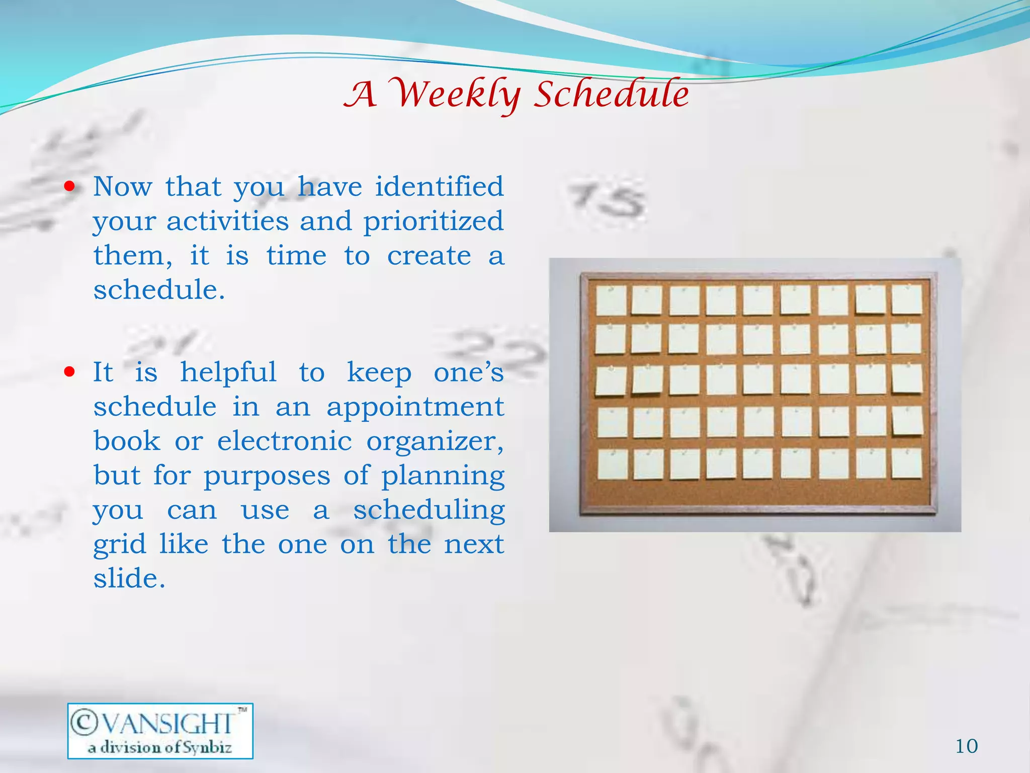 A Weekly Schedule

 Now that you have identified
  your activities and prioritized
  them, it is time to create a
  schedule.

 It is helpful to keep one’s
  schedule in an appointment
  book or electronic organizer,
  but for purposes of planning
  you can use a scheduling
  grid like the one on the next
  slide.




                                        10
 