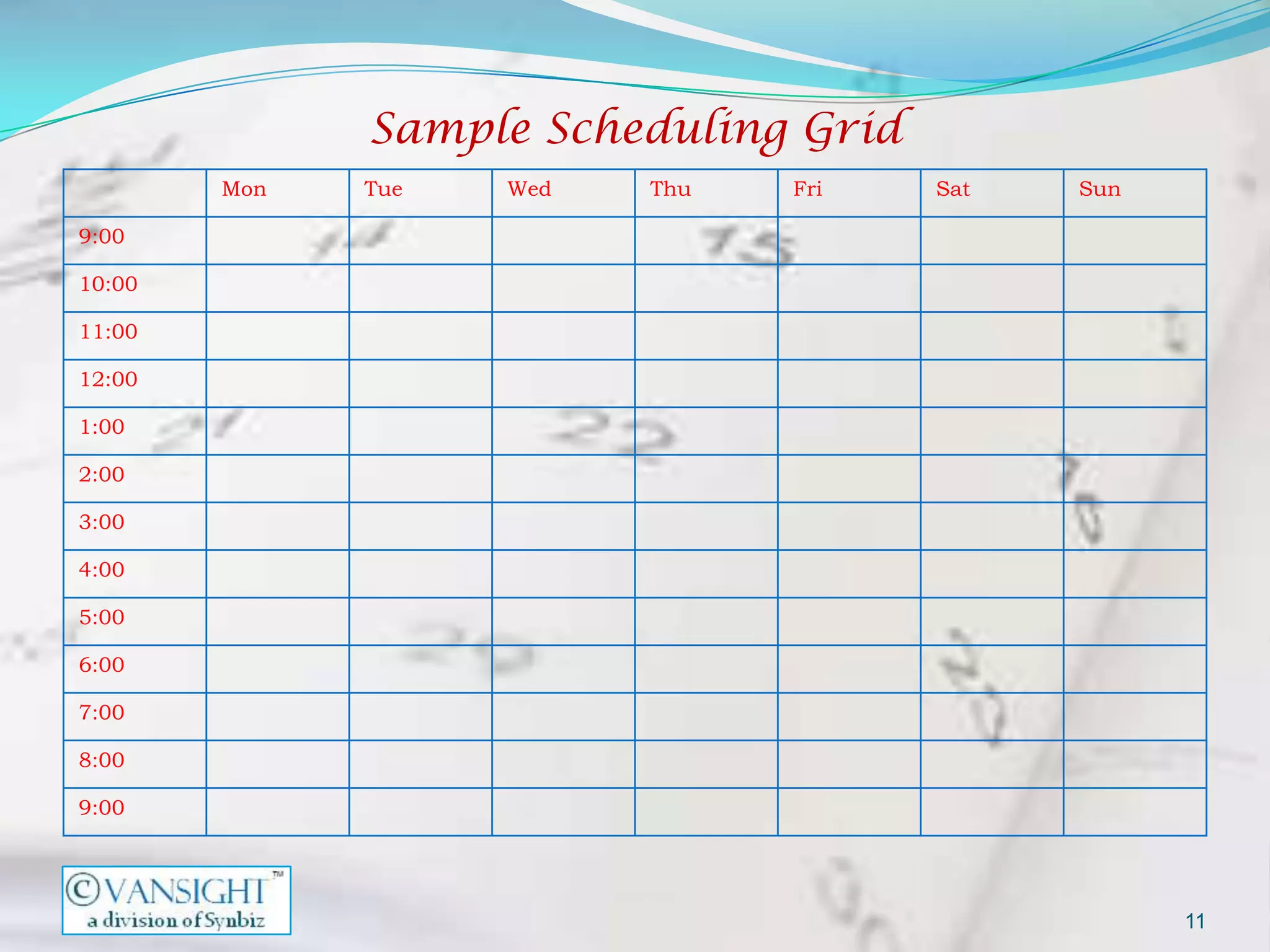 Sample Scheduling Grid
        Mon   Tue   Wed   Thu   Fri    Sat   Sun

9:00

10:00

11:00

12:00

1:00

2:00

3:00

4:00

5:00

6:00

7:00

8:00

9:00




                                                   11
 