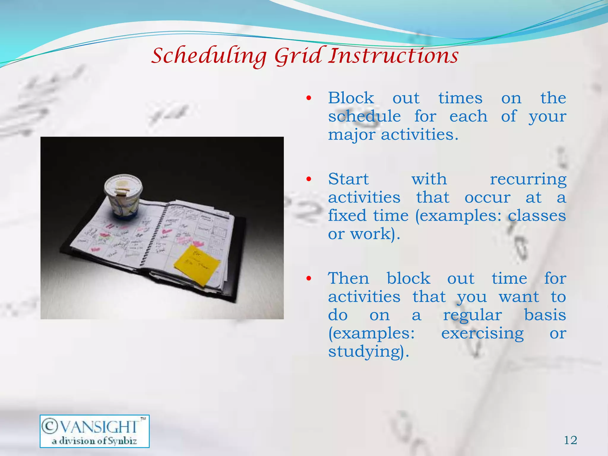 Scheduling Grid Instructions

              • Block  out times on the
                schedule for each of your
                major activities.

              • Start      with    recurring
                activities that occur at a
                fixed time (examples: classes
                or work).

              • Then    block out time for
                activities that you want to
                do on a regular basis
                (examples:    exercising or
                studying).




                                            12
 