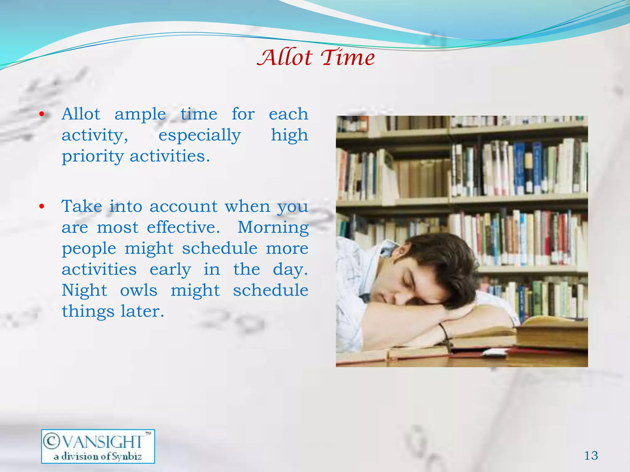 Allot Time

• Allot ample time for each
  activity,    especially    high
  priority activities.

• Take into account when you
  are most effective. Morning
  people might schedule more
  activities early in the day.
  Night owls might schedule
  things later.




                                         13
 