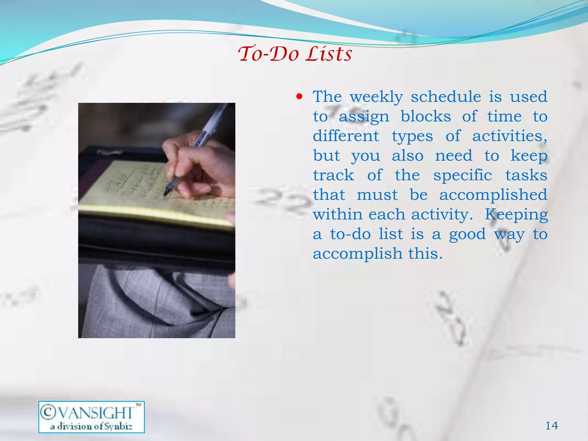 To-Do Lists

      The weekly schedule is used
       to assign blocks of time to
       different types of activities,
       but you also need to keep
       track of the specific tasks
       that must be accomplished
       within each activity. Keeping
       a to-do list is a good way to
       accomplish this.




                                    14
 