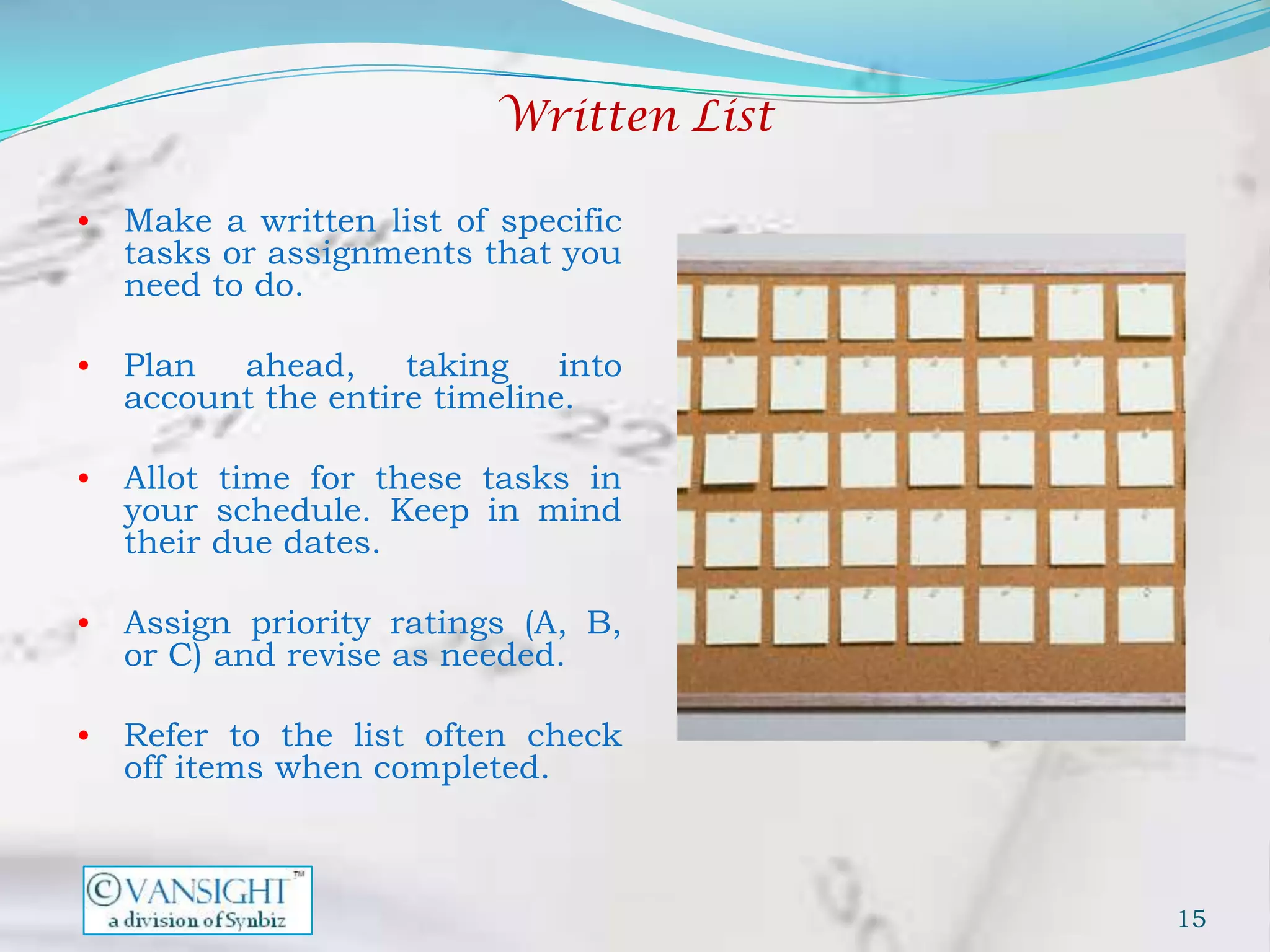 Written List

•   Make a written list of specific
    tasks or assignments that you
    need to do.

•   Plan ahead, taking into
    account the entire timeline.

•   Allot time for these tasks in
    your schedule. Keep in mind
    their due dates.

•   Assign priority ratings (A, B,
    or C) and revise as needed.

•   Refer to the list often check
    off items when completed.



                                          15
 