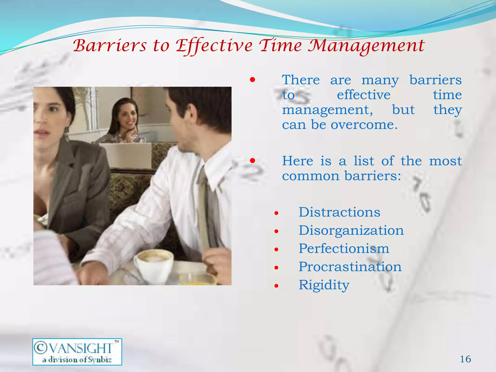 Barriers to Effective Time Management

                         There are many barriers
                          to      effective time
                          management, but they
                          can be overcome.

                         Here is a list of the most
                          common barriers:

                           Distractions
                           Disorganization
                           Perfectionism
                           Procrastination
                           Rigidity




                                                   16
 