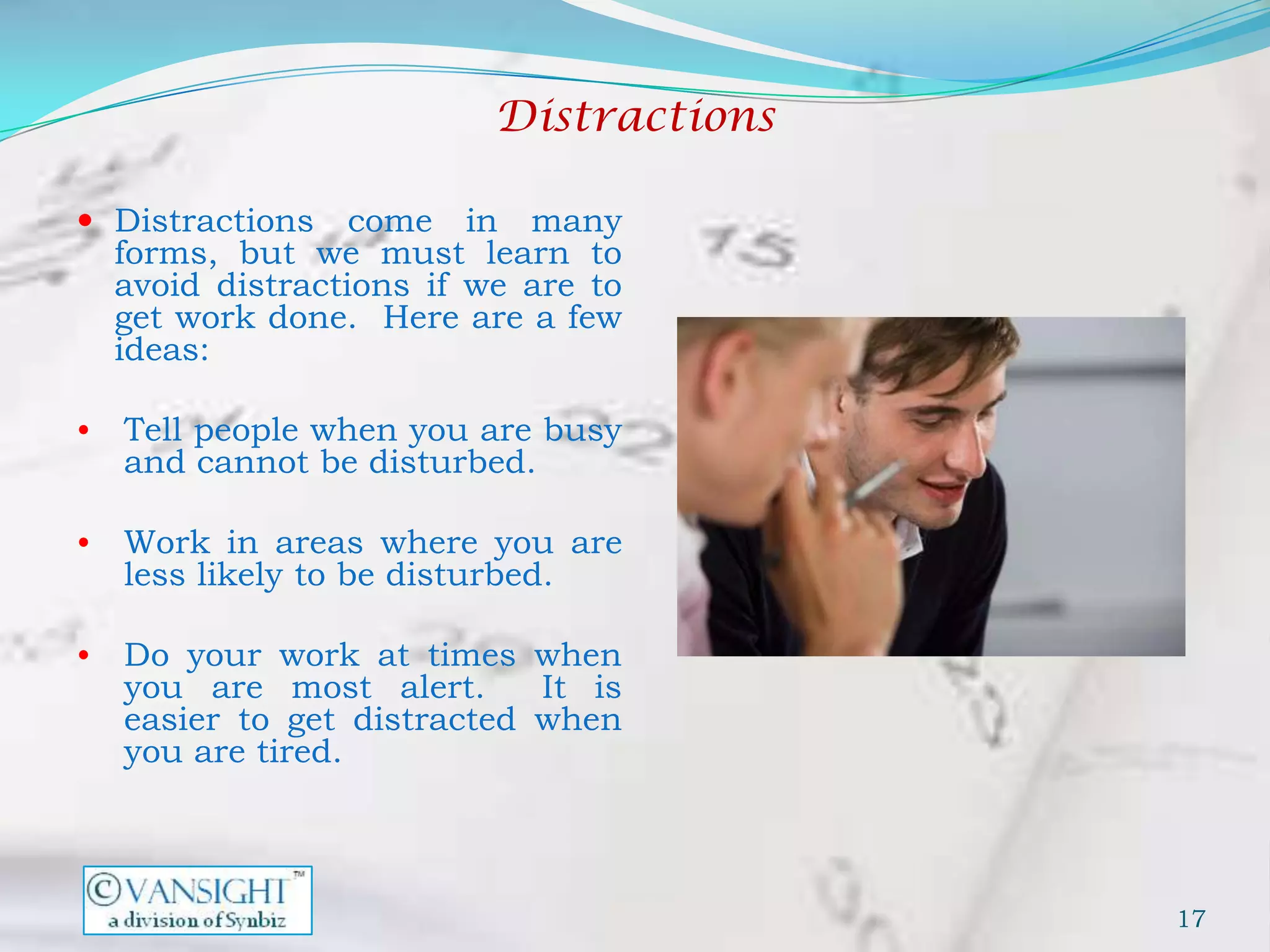 Distractions

 Distractions     come in many
    forms, but we must learn to
    avoid distractions if we are to
    get work done. Here are a few
    ideas:

•   Tell people when you are busy
    and cannot be disturbed.

•   Work in areas where you are
    less likely to be disturbed.

•   Do your work at times when
    you are most alert.      It is
    easier to get distracted when
    you are tired.



                                          17
 