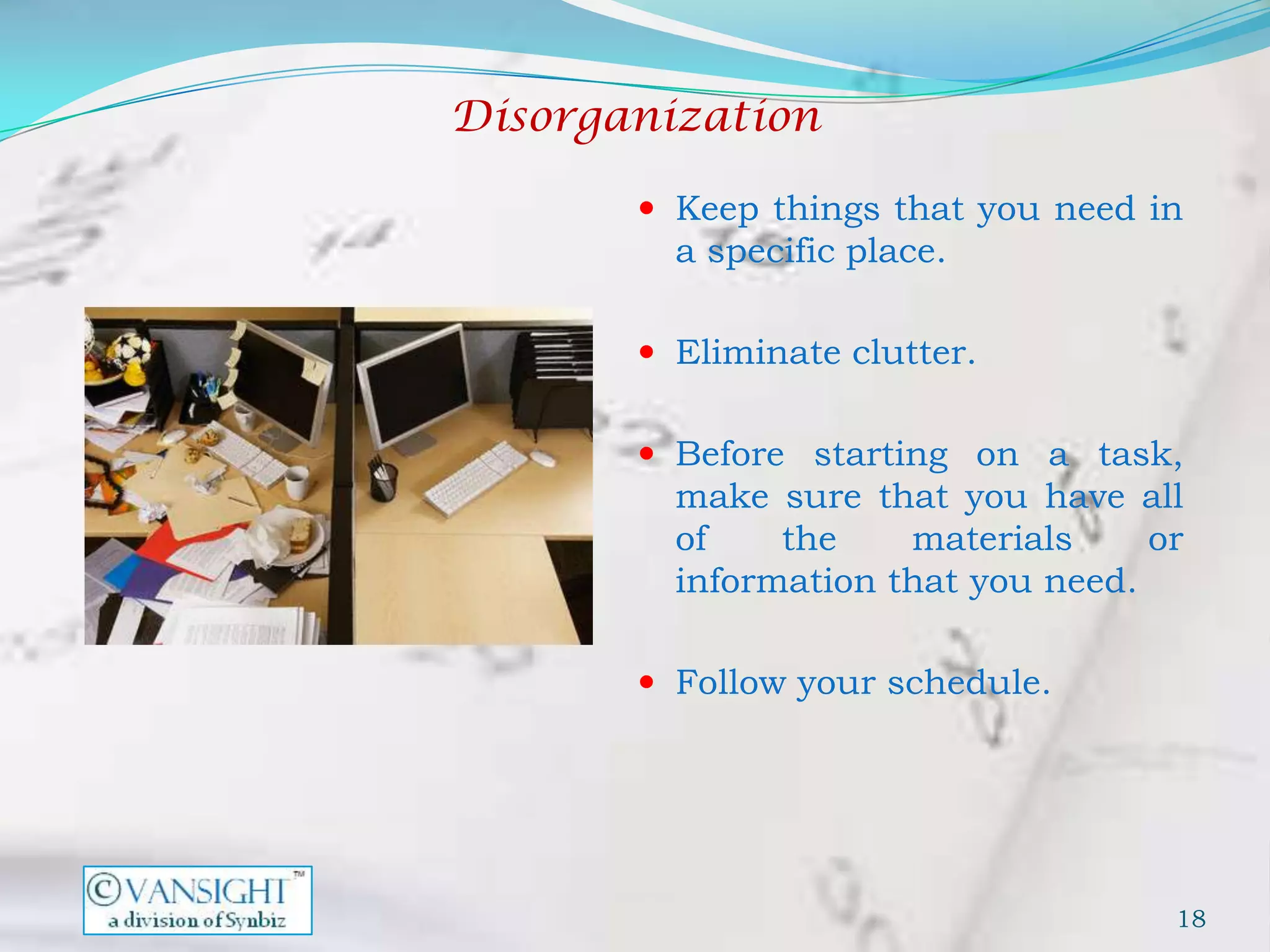 Disorganization

        Keep things that you need in
         a specific place.

        Eliminate clutter.


        Before starting on a task,
         make sure that you have all
         of    the    materials     or
         information that you need.

        Follow your schedule.




                                     18
 