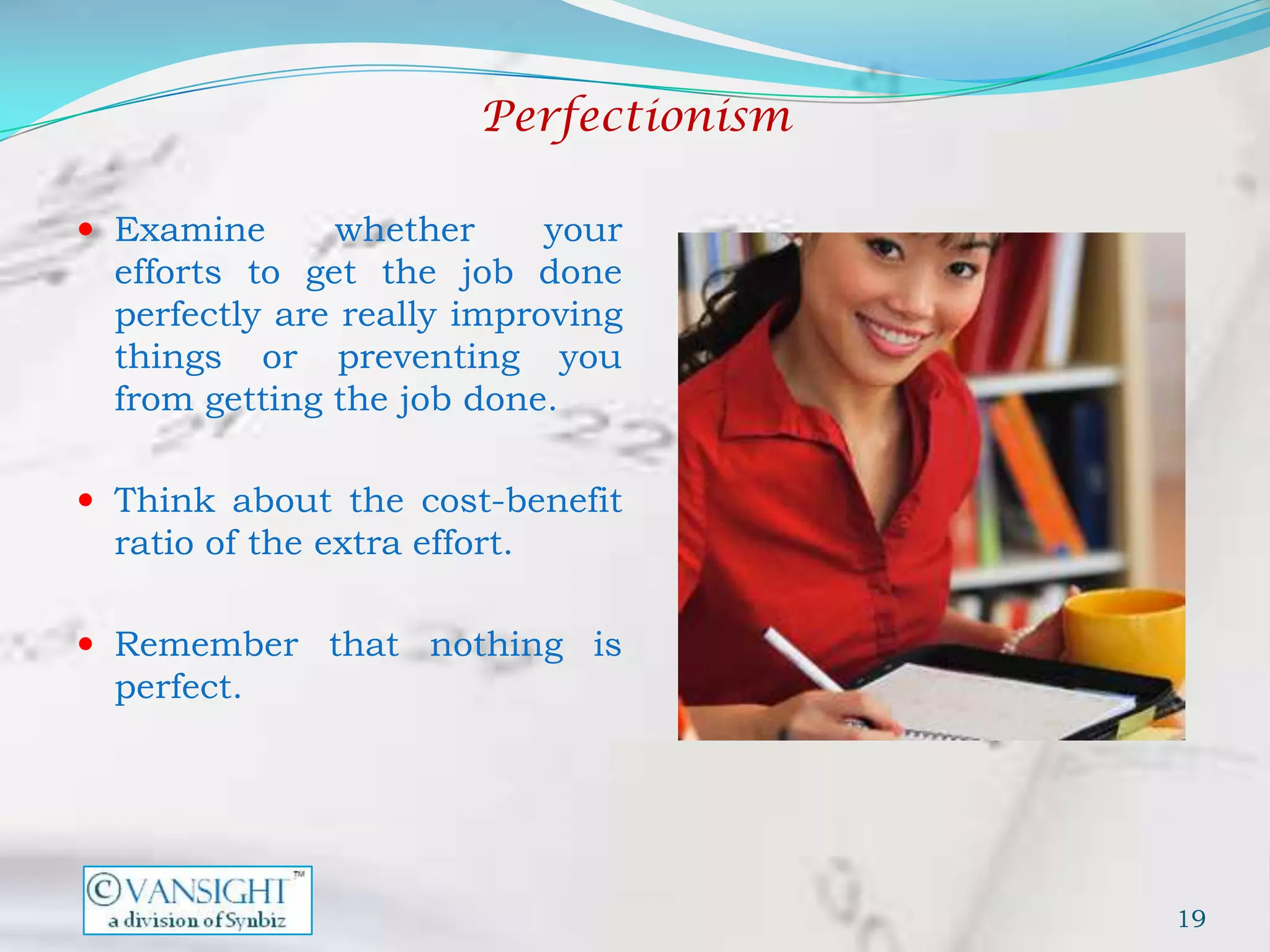Perfectionism

 Examine      whether      your
  efforts to get the job done
  perfectly are really improving
  things or preventing you
  from getting the job done.

 Think about the cost-benefit
  ratio of the extra effort.

 Remember that nothing is
  perfect.




                                         19
 