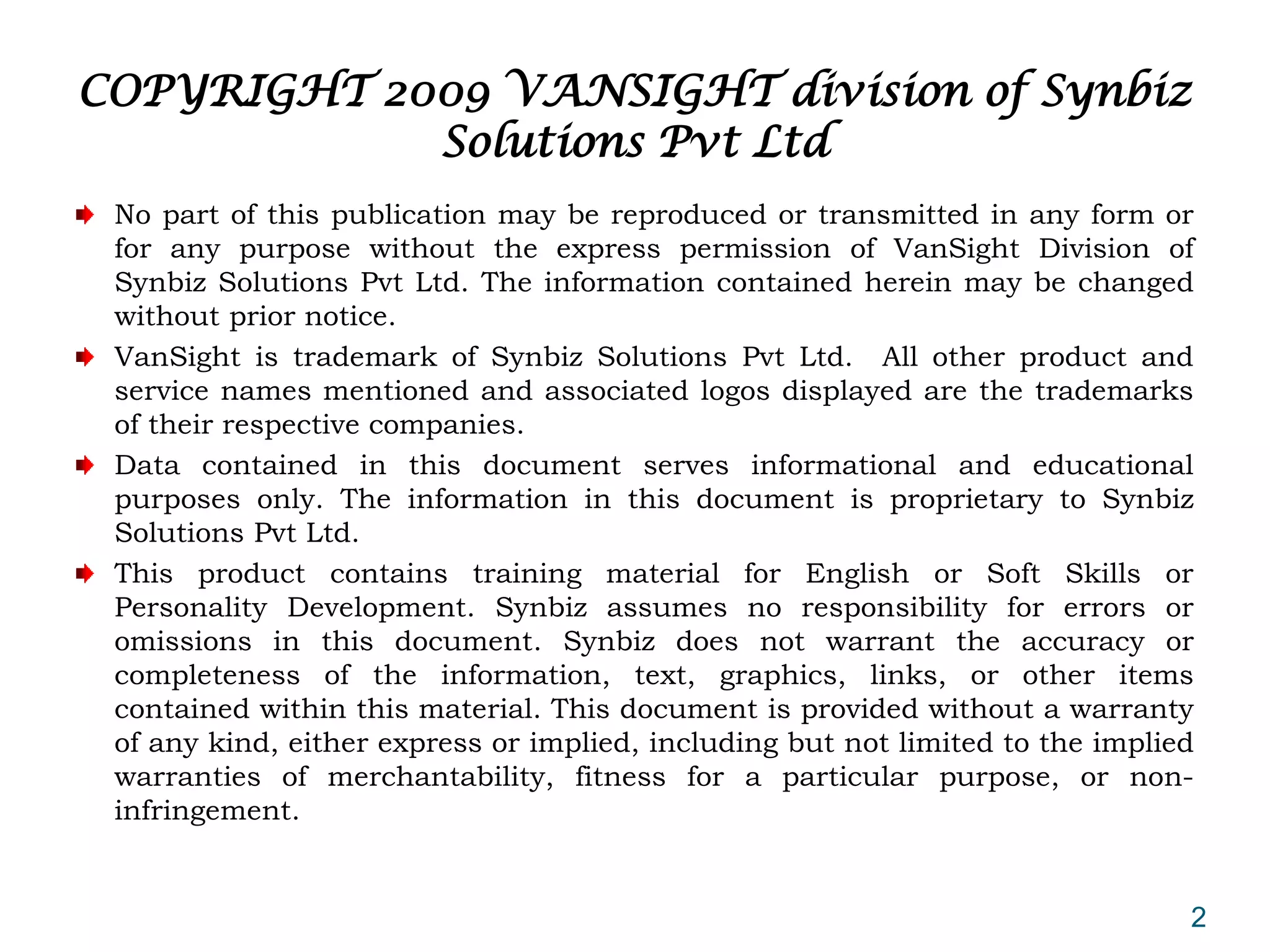 COPYRIGHT 2009 VANSIGHT division of Synbiz
            Solutions Pvt Ltd
 No part of this publication may be reproduced or transmitted in any form or
 for any purpose without the express permission of VanSight Division of
 Synbiz Solutions Pvt Ltd. The information contained herein may be changed
 without prior notice.
 VanSight is trademark of Synbiz Solutions Pvt Ltd. All other product and
 service names mentioned and associated logos displayed are the trademarks
 of their respective companies.
 Data contained in this document serves informational and educational
 purposes only. The information in this document is proprietary to Synbiz
 Solutions Pvt Ltd.
 This product contains training material for English or Soft Skills or
 Personality Development. Synbiz assumes no responsibility for errors or
 omissions in this document. Synbiz does not warrant the accuracy or
 completeness of the information, text, graphics, links, or other items
 contained within this material. This document is provided without a warranty
 of any kind, either express or implied, including but not limited to the implied
 warranties of merchantability, fitness for a particular purpose, or non-
 infringement.


                                                                                2
 