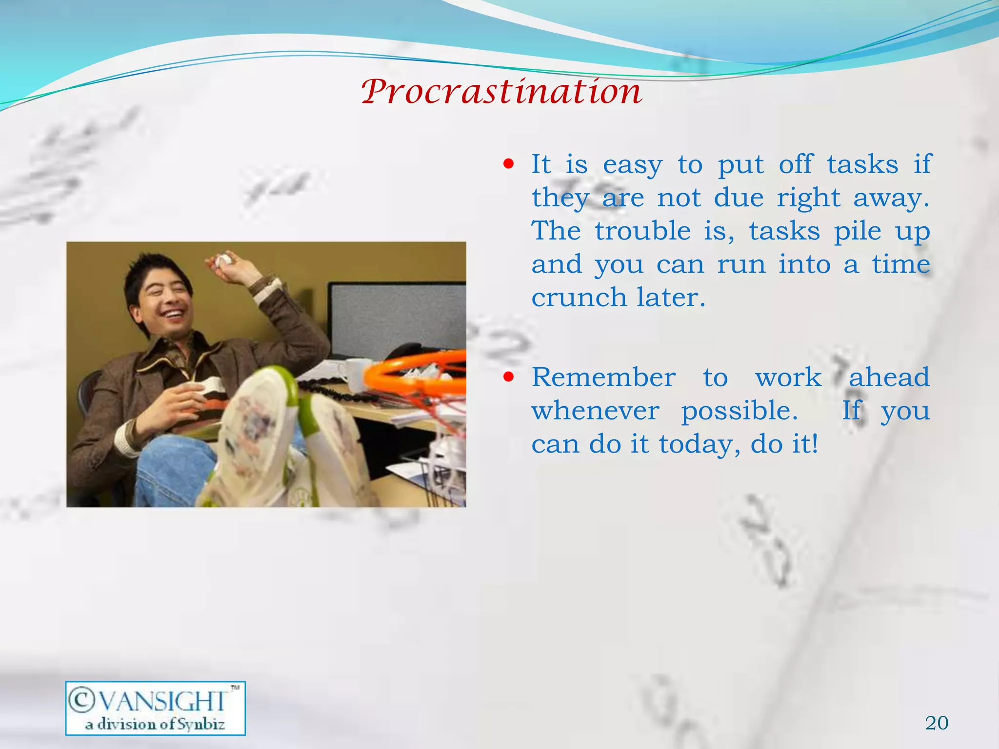 Procrastination

        It is easy to put off tasks if
         they are not due right away.
         The trouble is, tasks pile up
         and you can run into a time
         crunch later.

        Remember     to work ahead
         whenever possible.      If you
         can do it today, do it!




                                      20
 