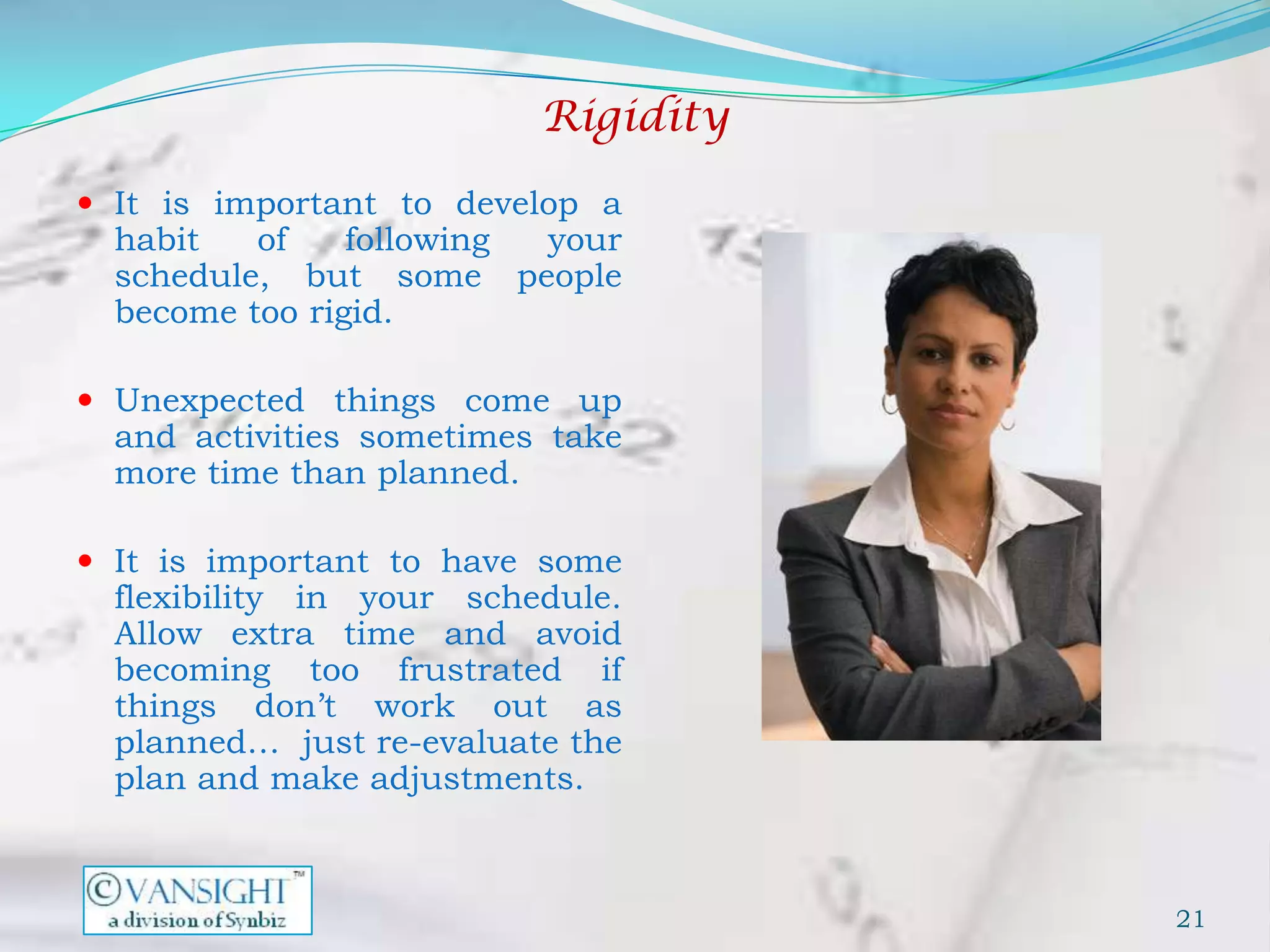 Rigidity
 It is important to develop a
  habit   of    following your
  schedule, but some people
  become too rigid.

 Unexpected things come up
  and activities sometimes take
  more time than planned.

 It is important to have some
  flexibility in your schedule.
  Allow extra time and avoid
  becoming too frustrated if
  things don’t work out as
  planned… just re-evaluate the
  plan and make adjustments.



                                     21
 