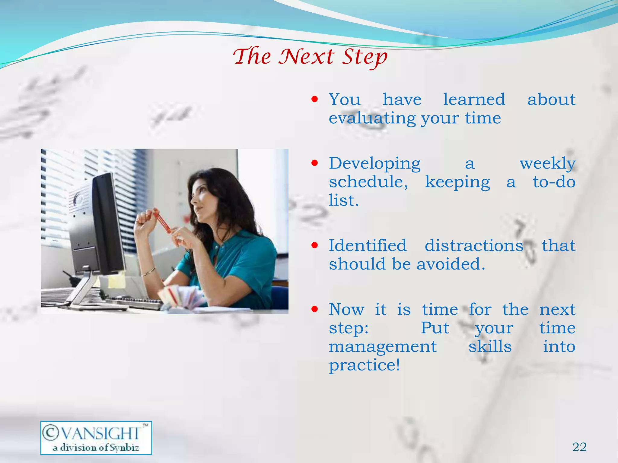 The Next Step

       You   have learned        about
        evaluating your time

       Developing    a    weekly
        schedule, keeping a to-do
        list.

       Identified distractions    that
        should be avoided.

       Now it is time for the next
        step:     Put    your      time
        management      skills      into
        practice!



                                       22
 
