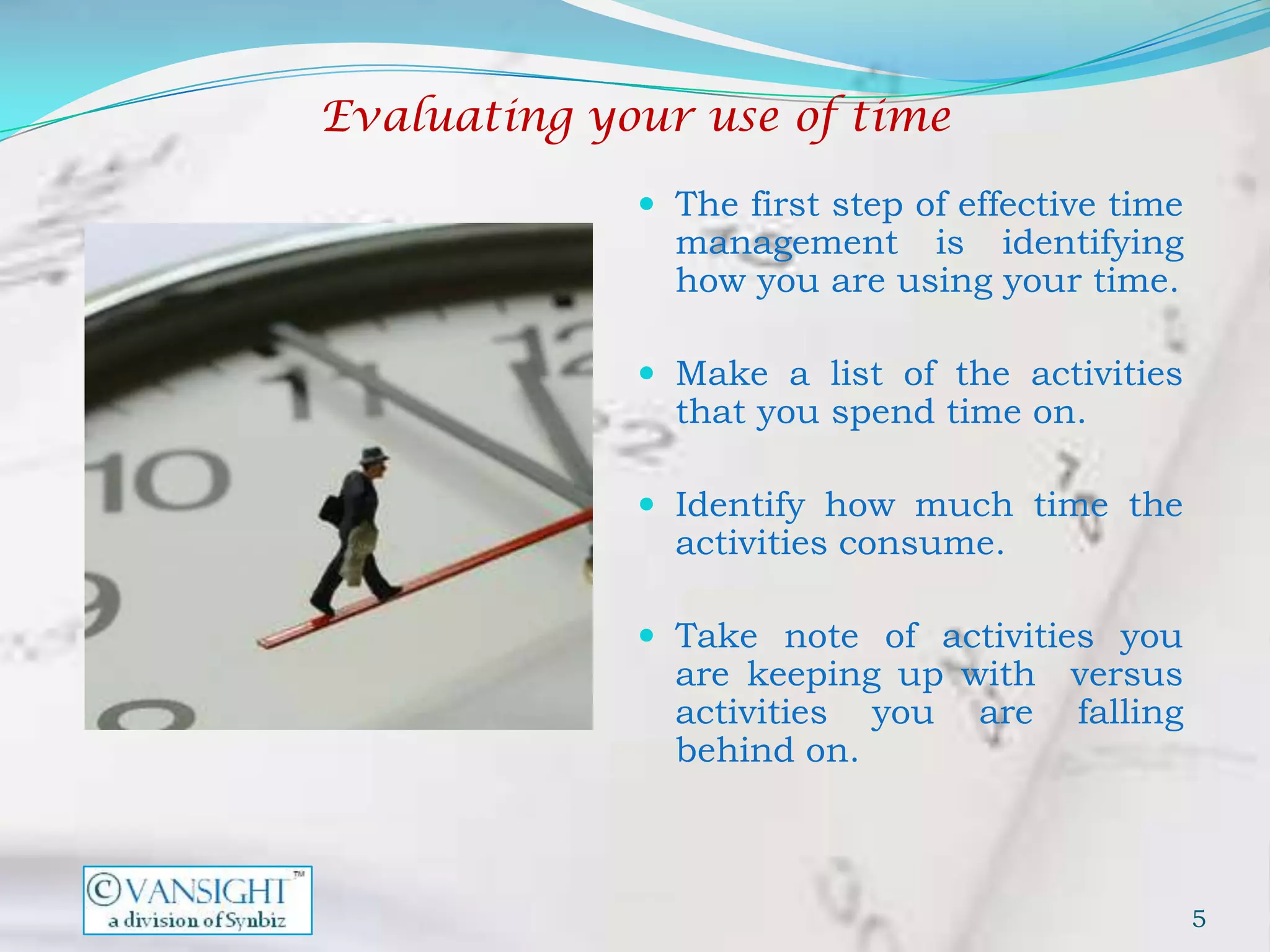 Evaluating your use of time

              The first step of effective time
               management is identifying
               how you are using your time.

              Make a list of the activities
               that you spend time on.

              Identify how much time the
               activities consume.

              Take note of activities you
               are keeping up with versus
               activities you are falling
               behind on.



                                                  5
 