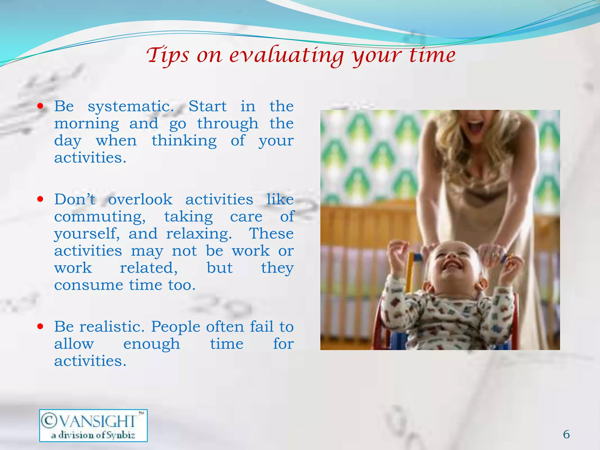 Tips on evaluating your time

 Be systematic. Start in the
  morning and go through the
  day when thinking of your
  activities.

 Don’t overlook activities like
  commuting, taking care of
  yourself, and relaxing. These
  activities may not be work or
  work      related, but   they
  consume time too.

 Be realistic. People often fail to
  allow     enough      time     for
  activities.



                                              6
 