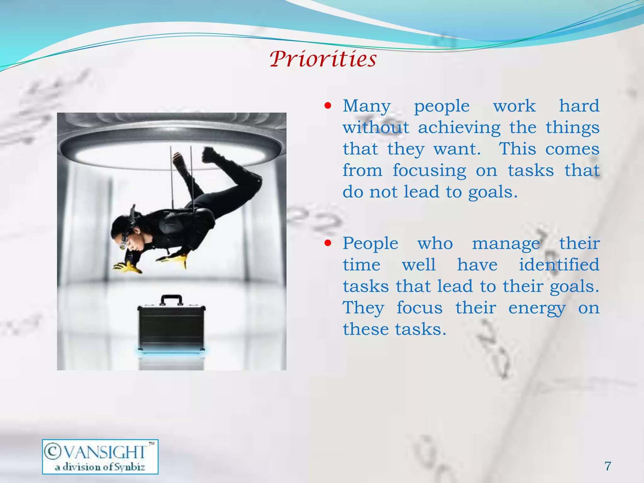 Priorities

      Many     people work hard
       without achieving the things
       that they want. This comes
       from focusing on tasks that
       do not lead to goals.

      People   who manage their
       time well have identified
       tasks that lead to their goals.
       They focus their energy on
       these tasks.




                                         7
 