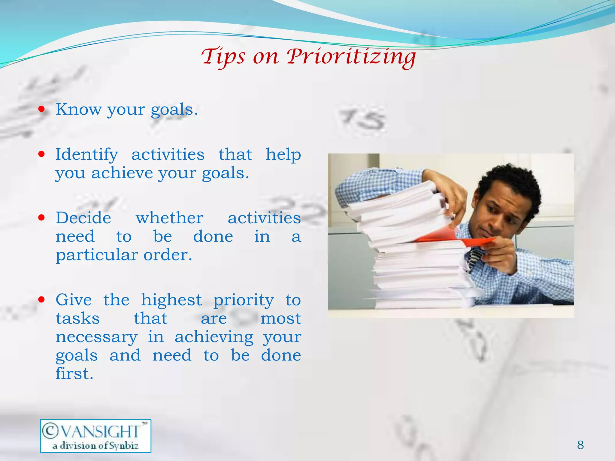 Tips on Prioritizing

 Know your goals.

 Identify activities that help
  you achieve your goals.

 Decide    whether activities
  need to be done in a
  particular order.

 Give the highest priority to
  tasks    that   are    most
  necessary in achieving your
  goals and need to be done
  first.



                                            8
 