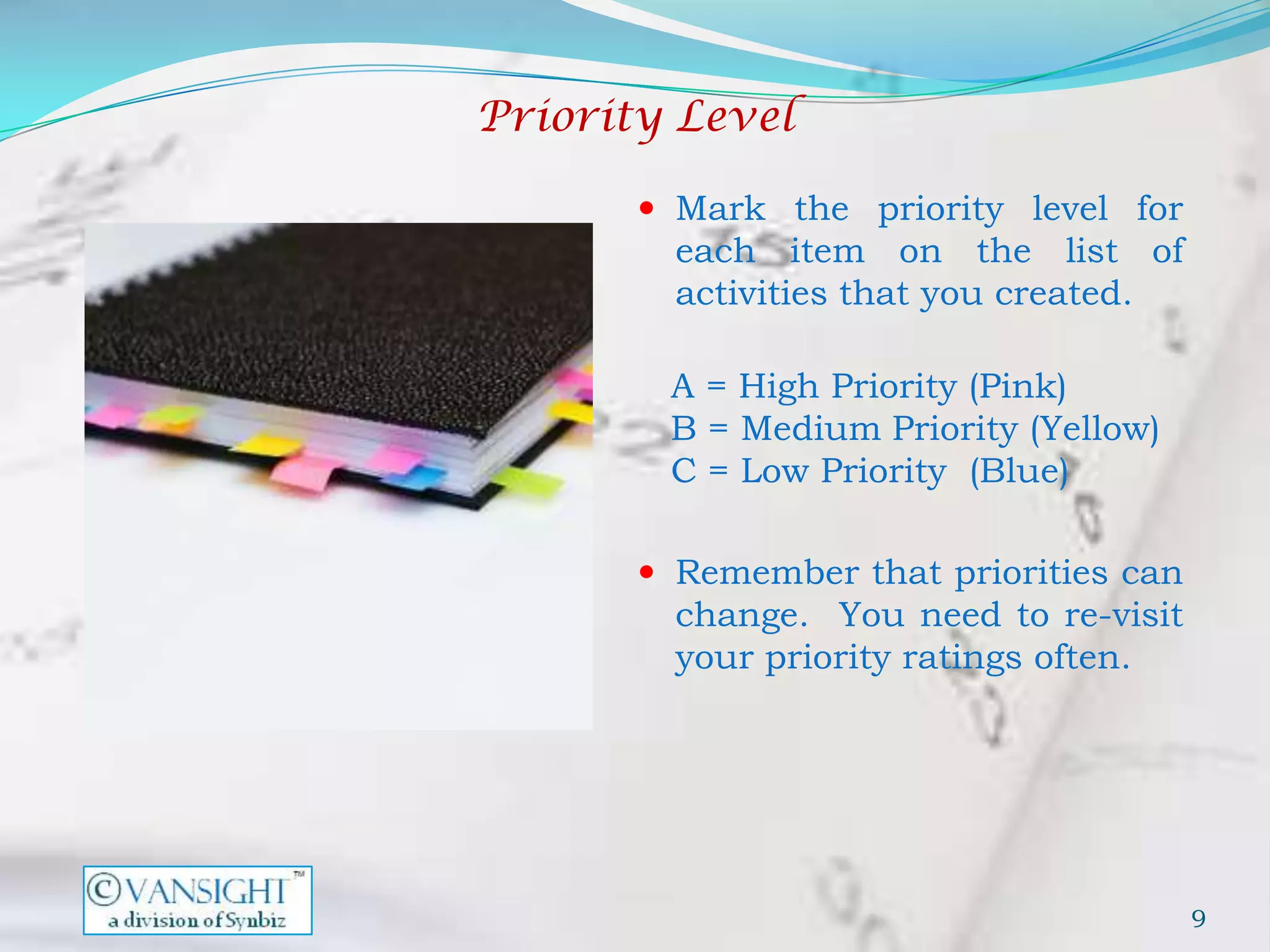 Priority Level

        Mark the priority level for
         each item on the list of
         activities that you created.

        A = High Priority (Pink)
        B = Medium Priority (Yellow)
        C = Low Priority (Blue)

        Remember that priorities can
         change. You need to re-visit
         your priority ratings often.




                                        9
 