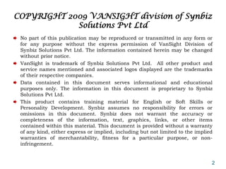 COPYRIGHT 2009 VANSIGHT division of Synbiz
            Solutions Pvt Ltd
 No part of this publication may be reproduced or transmitted in any form or
 for any purpose without the express permission of VanSight Division of
 Synbiz Solutions Pvt Ltd. The information contained herein may be changed
 without prior notice.
 VanSight is trademark of Synbiz Solutions Pvt Ltd. All other product and
 service names mentioned and associated logos displayed are the trademarks
 of their respective companies.
 Data contained in this document serves informational and educational
 purposes only. The information in this document is proprietary to Synbiz
 Solutions Pvt Ltd.
 This product contains training material for English or Soft Skills or
 Personality Development. Synbiz assumes no responsibility for errors or
 omissions in this document. Synbiz does not warrant the accuracy or
 completeness of the information, text, graphics, links, or other items
 contained within this material. This document is provided without a warranty
 of any kind, either express or implied, including but not limited to the implied
 warranties of merchantability, fitness for a particular purpose, or non-
 infringement.


                                                                                2
 