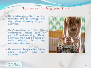 Tips on evaluating your time

 Be systematic. Start in the
  morning and go through the
  day when thinking of your
  activities.

 Don’t overlook activities like
  commuting, taking care of
  yourself, and relaxing. These
  activities may not be work or
  work      related, but   they
  consume time too.

 Be realistic. People often fail to
  allow     enough      time     for
  activities.



                                              6
 