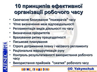 10 принципів ефективної організації робочого часу Своєчасне блокування “пожирачів” часу Чітке визначення меж відповідальності Регламентація видів діяльності по часу Визначення пріоритетів Врахування ритму працездатності Письмове планування Строге дотримання плану і часового регламенту Раціональна маршрутизація руху Контроль результативності використання робочого часу Використання прийомів  “сжатия” робочого часу 