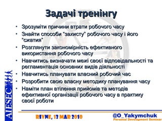 Задачі тренінгу Зрозуміти причини втрати робочого часу Знайти способи “захисту” робочого часу і його “сжатия” Розглянути закономірність ефективного використання робочого часу Навчитись визначати межі своєї відповідальності та регламентація основних видів діяльності Навчитись планувати власний робочий час Розробити свою власну методику планування часу Наміти план втілення прийомів та методів ефективної організації робочого часу в практику своєї роботи 