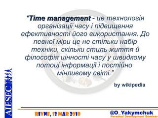 “ Time management  - це технологія організації часу і підвищення ефективності його використання. До певної міри це не стільки набір техніки, скільки стиль життя й філософія цінності часу у швидкому потоці інформації і постійно  мінливому світі. ” by wikipedia 
