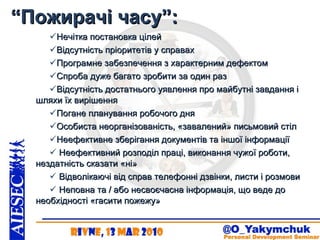 “ Пожирачі часу”: Нечітка постановка цілей Відсутність пріоритетів у справах Програмне забезпечення з характерним дефектом Спроба дуже багато зробити за один раз Відсутність достатнього уявлення про майбутні завдання і шляхи їх вирішення  Погане планування робочого дня Особиста неорганізованість, «завалений» письмовий стіл Неефективне зберігання документів та іншої інформації   Неефективний розподіл праці, виконання чужої роботи, нездатність сказати «ні»   Відволікаючі від справ телефонні дзвінки, листи і розмови   Неповна та / або несвоєчасна інформація, що веде до необхідності «гасити пожежу»   