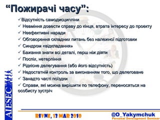 “ Пожирачі часу”: Відсутність самодисципліни   Невміння довести справу до кінця, втрата інтересу до проекту   Неефективні наради   Обговорення складних питань без належної підготовки   Синдром «відкладання»   Бажання знати всі деталі, перш ніж діяти    Поспіх, нетерпіння   Рідкісне делегування (або його відсутність)   Недостатній контроль за виконанням того, що делеговане   Занадто часті поїздки    Справи, які можна вирішити по телефону, переносяться на особисту зустріч 