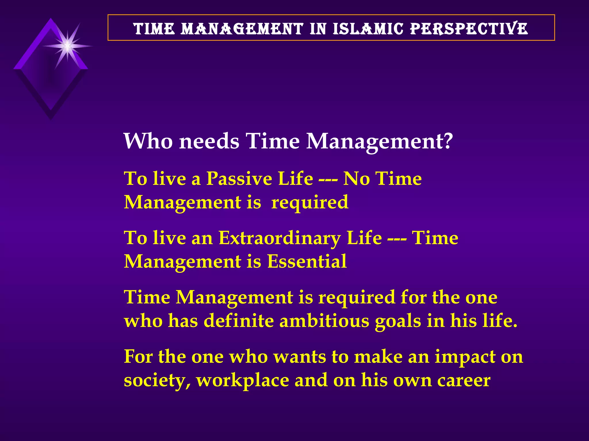 TIME MANAGEMENT IN ISLAMIC PERSPECTIVE Who needs Time Management? To live a Passive Life --- No Time Management is  required To live an Extraordinary Life --- Time Management is Essential  Time Management is required for the one who has definite ambitious goals in his life.  For the one who wants to make an impact on society, workplace and on his own career 