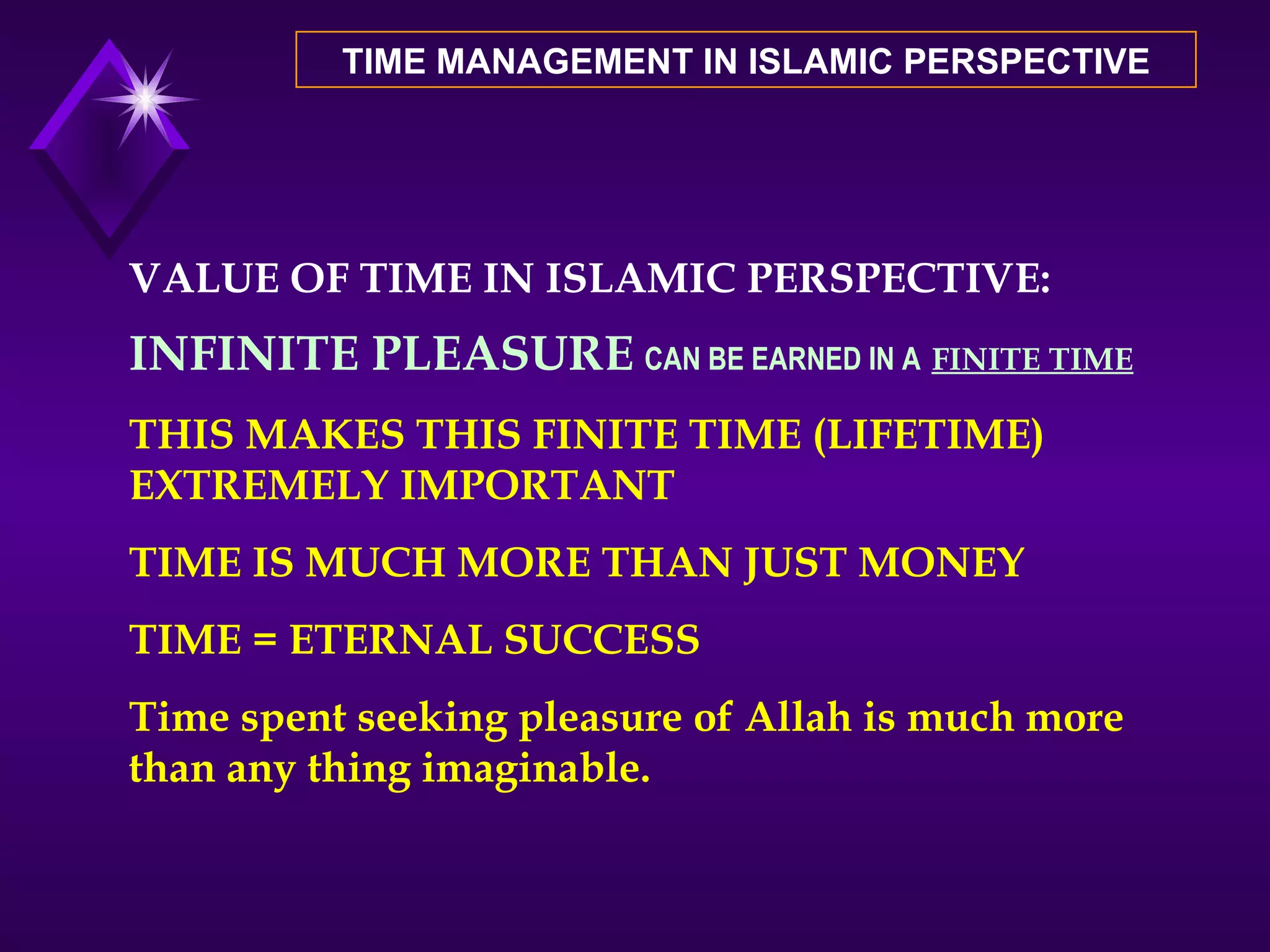 TIME MANAGEMENT IN ISLAMIC PERSPECTIVE VALUE OF TIME IN ISLAMIC PERSPECTIVE: INFINITE PLEASURE   CAN BE EARNED IN A   FINITE TIME THIS MAKES THIS FINITE TIME (LIFETIME) EXTREMELY IMPORTANT TIME IS MUCH MORE THAN JUST MONEY TIME = ETERNAL SUCCESS Time spent seeking pleasure of Allah is much more than any thing imaginable. 