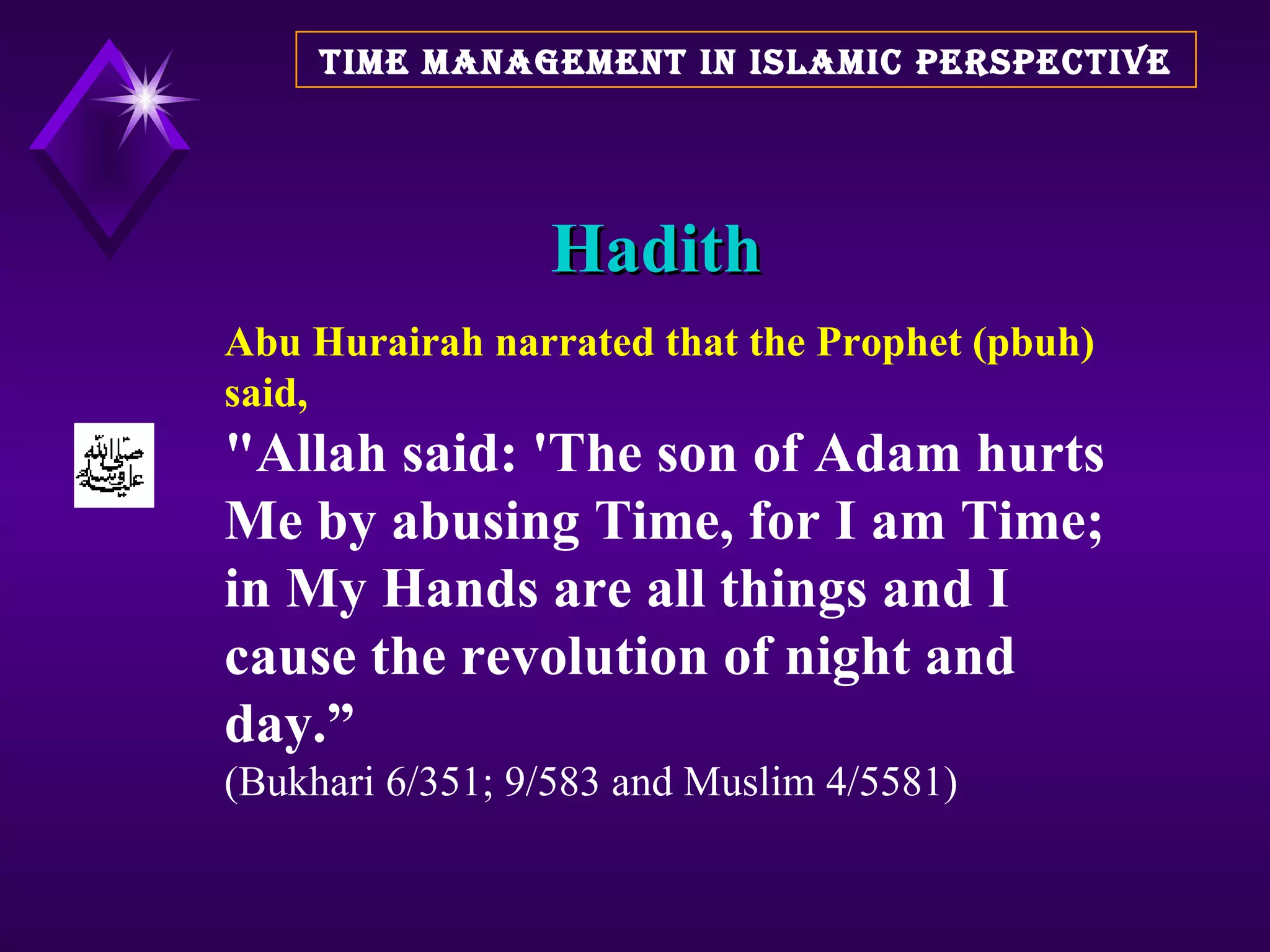 Hadith TIME MANAGEMENT IN ISLAMIC PERSPECTIVE Abu Hurairah narrated that the Prophet (pbuh)  said, &quot;Allah said: 'The son of Adam hurts Me by abusing Time, for I am Time; in My Hands are all things and I cause the revolution of night and day.”   (Bukhari 6/351; 9/583 and Muslim 4/5581)  