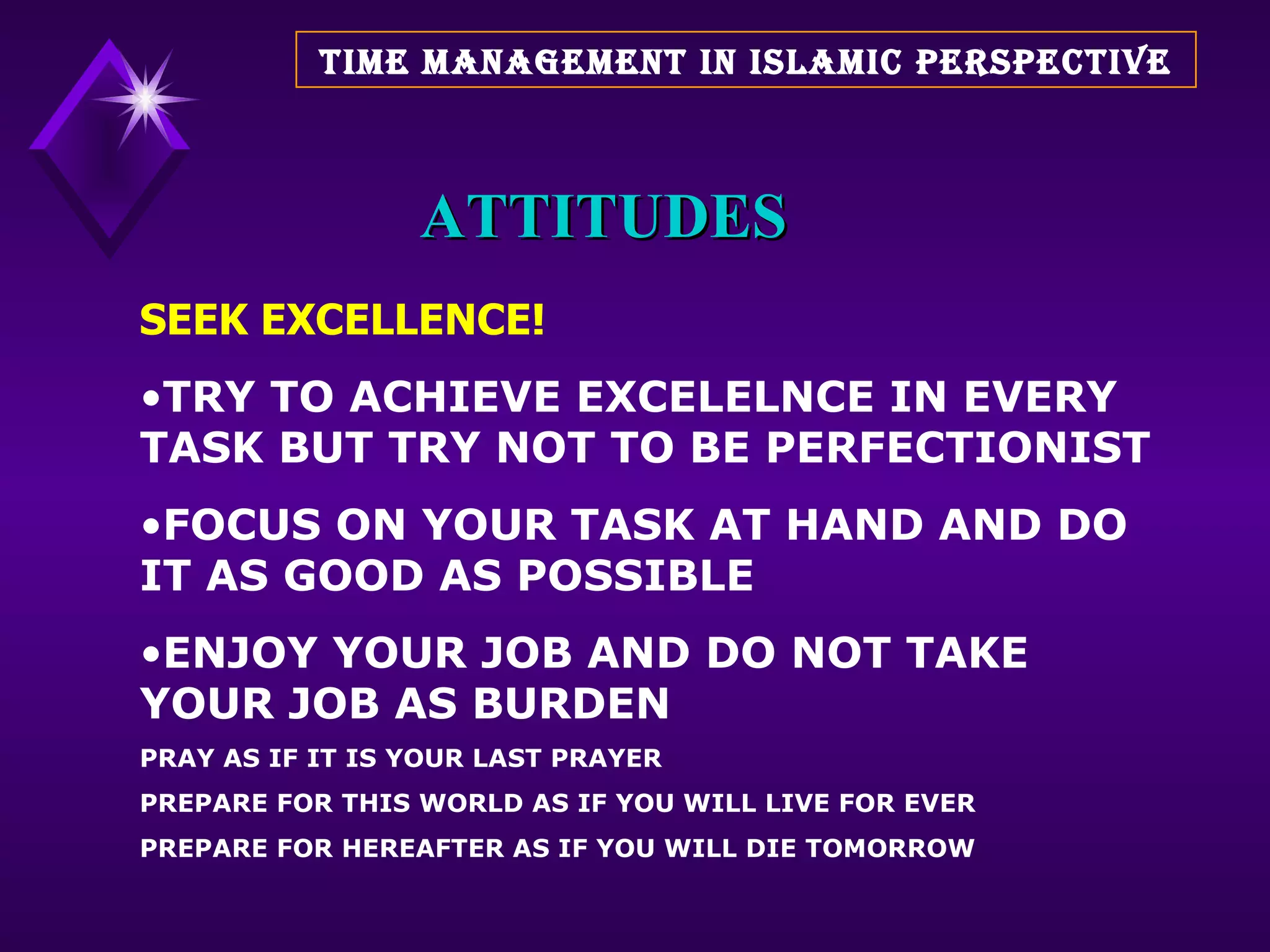 ATTITUDES SEEK EXCELLENCE! TRY TO ACHIEVE EXCELELNCE IN EVERY TASK BUT TRY NOT TO BE PERFECTIONIST FOCUS ON YOUR TASK AT HAND AND DO IT AS GOOD AS POSSIBLE ENJOY YOUR JOB AND DO NOT TAKE YOUR JOB AS BURDEN  PRAY AS IF IT IS YOUR LAST PRAYER PREPARE FOR THIS WORLD AS IF YOU WILL LIVE FOR EVER PREPARE FOR HEREAFTER AS IF YOU WILL DIE TOMORROW TIME MANAGEMENT IN ISLAMIC PERSPECTIVE 