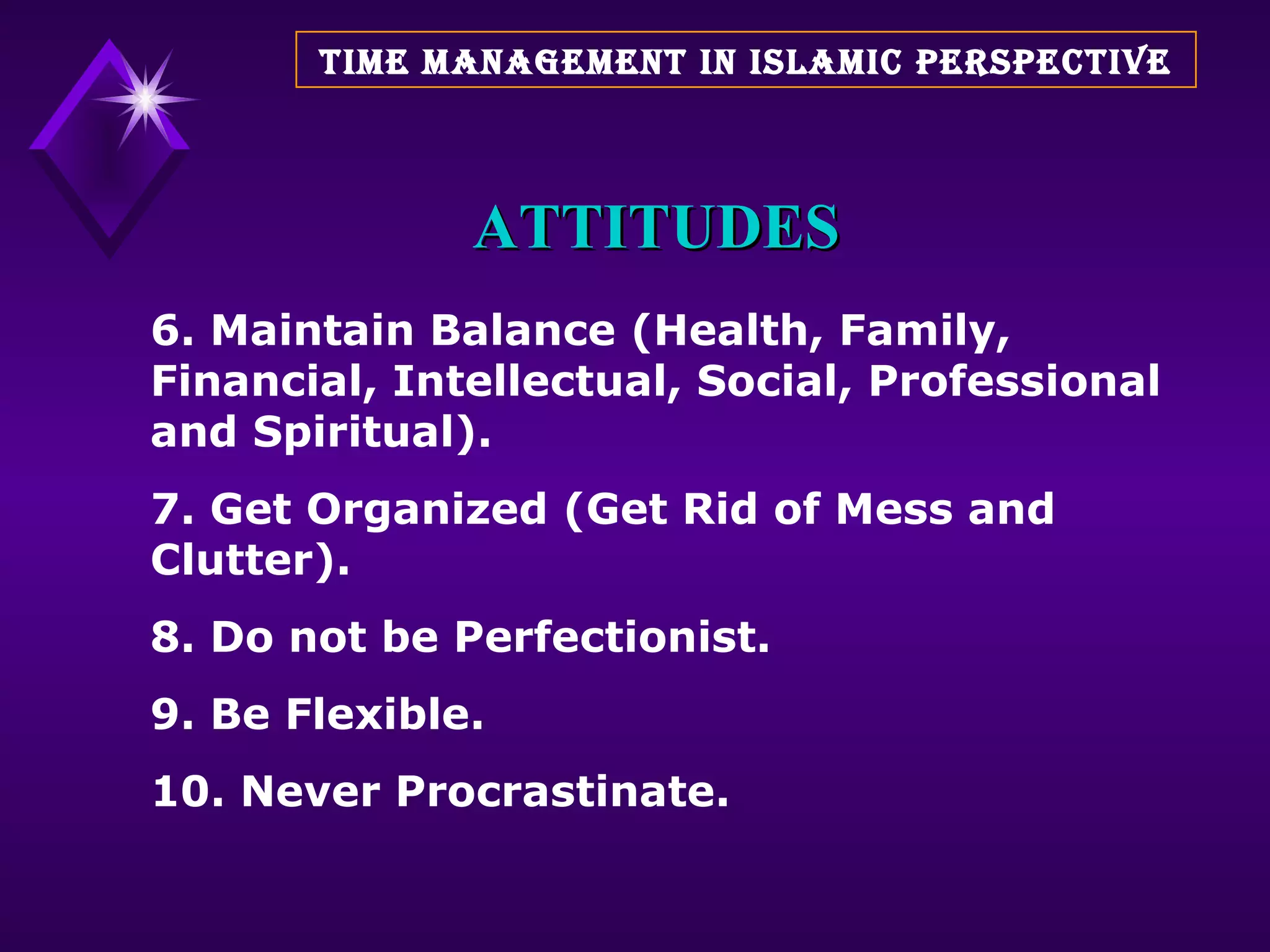 ATTITUDES 6. Maintain Balance (Health, Family, Financial, Intellectual, Social, Professional and Spiritual). 7. Get Organized (Get Rid of Mess and Clutter). 8. Do not be Perfectionist. 9. Be Flexible. 10. Never Procrastinate. TIME MANAGEMENT IN ISLAMIC PERSPECTIVE 