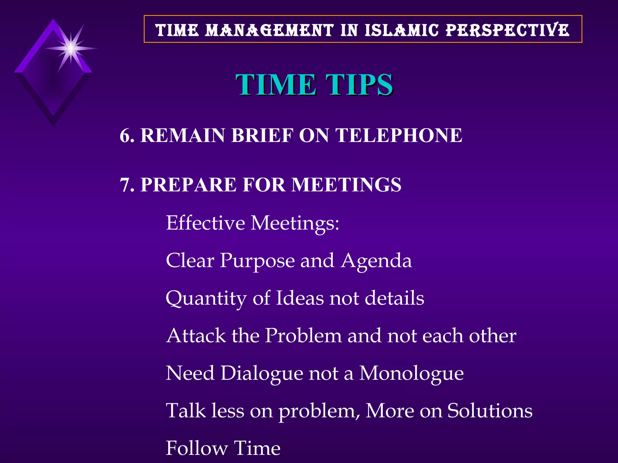 TIME TIPS 6. REMAIN BRIEF ON TELEPHONE 7. PREPARE FOR MEETINGS Effective Meetings: Clear Purpose and Agenda Quantity of Ideas not details Attack the Problem and not each other Need Dialogue not a Monologue Talk less on problem, More on Solutions Follow Time TIME MANAGEMENT IN ISLAMIC PERSPECTIVE 