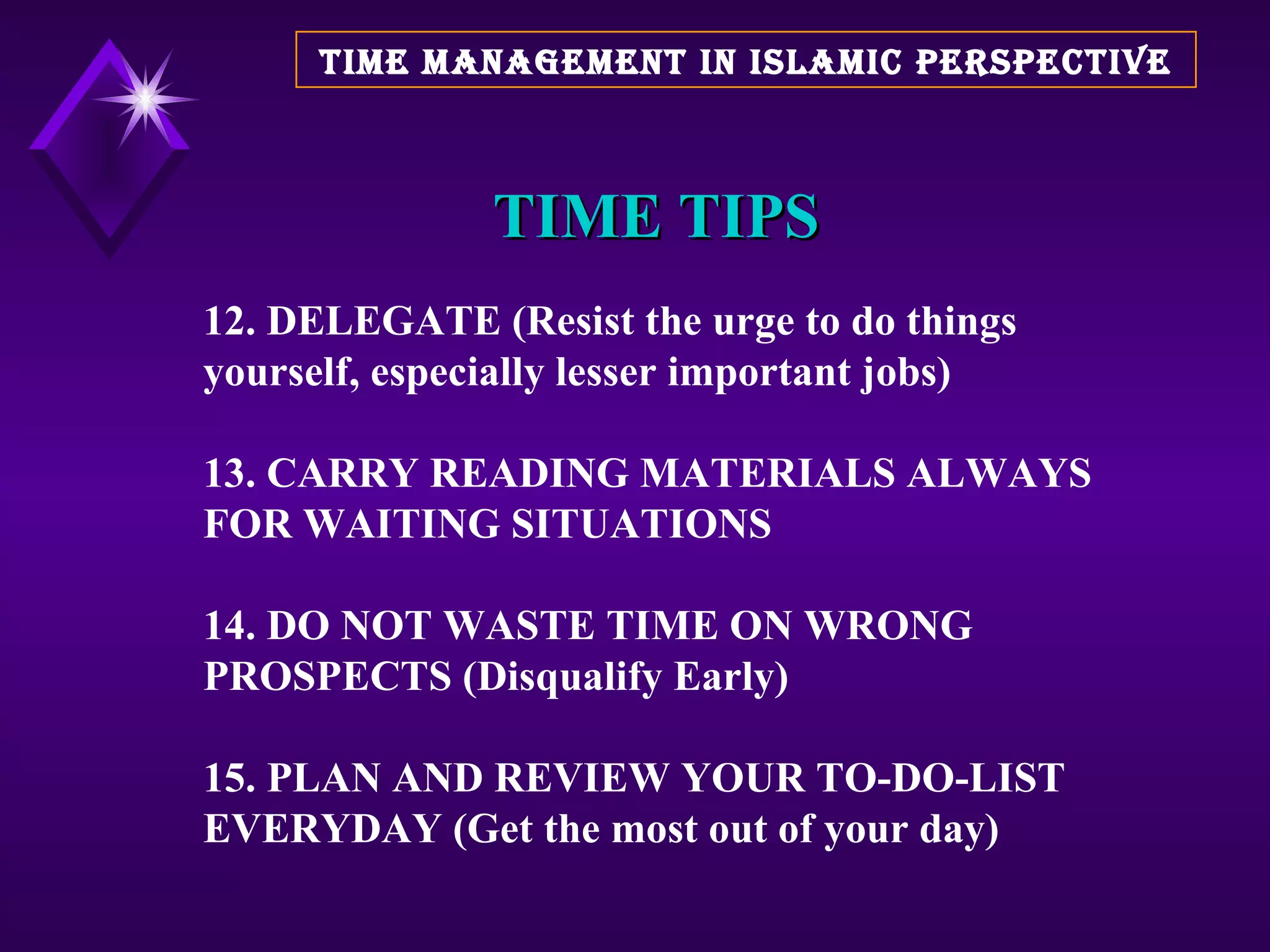 TIME TIPS 12. DELEGATE (Resist the urge to do things yourself, especially lesser important jobs) 13. CARRY READING MATERIALS ALWAYS FOR WAITING SITUATIONS 14. DO NOT WASTE TIME ON WRONG PROSPECTS (Disqualify Early) 15. PLAN AND REVIEW YOUR TO-DO-LIST EVERYDAY (Get the most out of your day)  TIME MANAGEMENT IN ISLAMIC PERSPECTIVE 