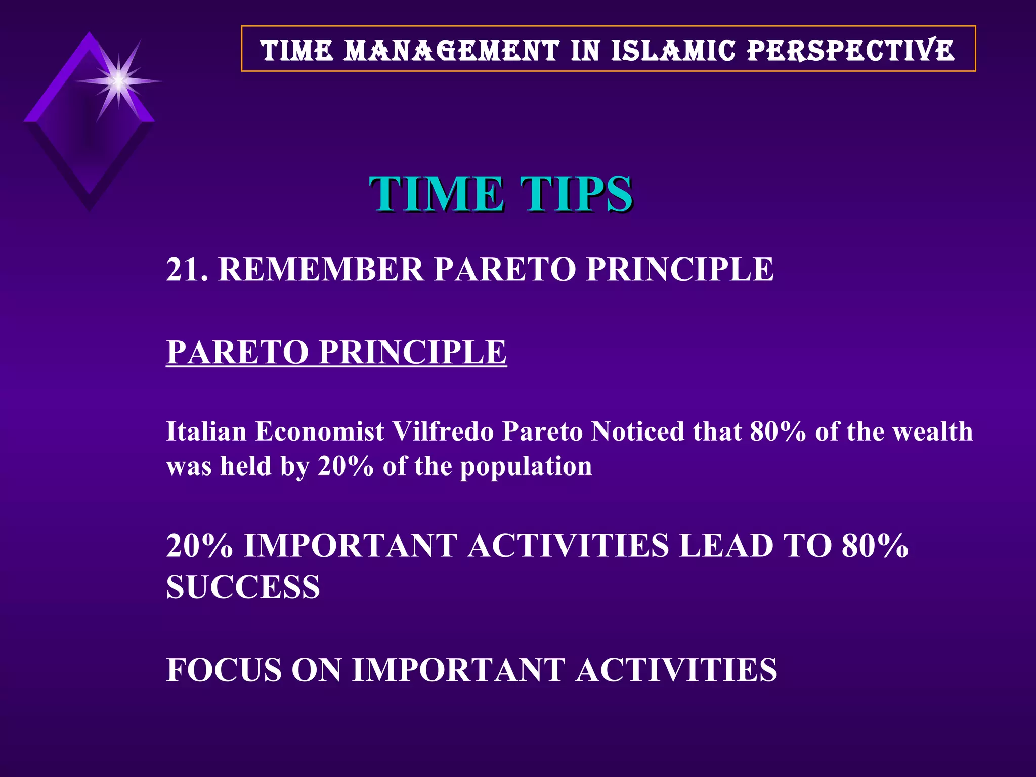 TIME TIPS 21. REMEMBER PARETO PRINCIPLE PARETO PRINCIPLE Italian Economist Vilfredo Pareto Noticed that 80% of the wealth was held by 20% of the population 20% IMPORTANT ACTIVITIES LEAD TO 80% SUCCESS FOCUS ON IMPORTANT ACTIVITIES  TIME MANAGEMENT IN ISLAMIC PERSPECTIVE 