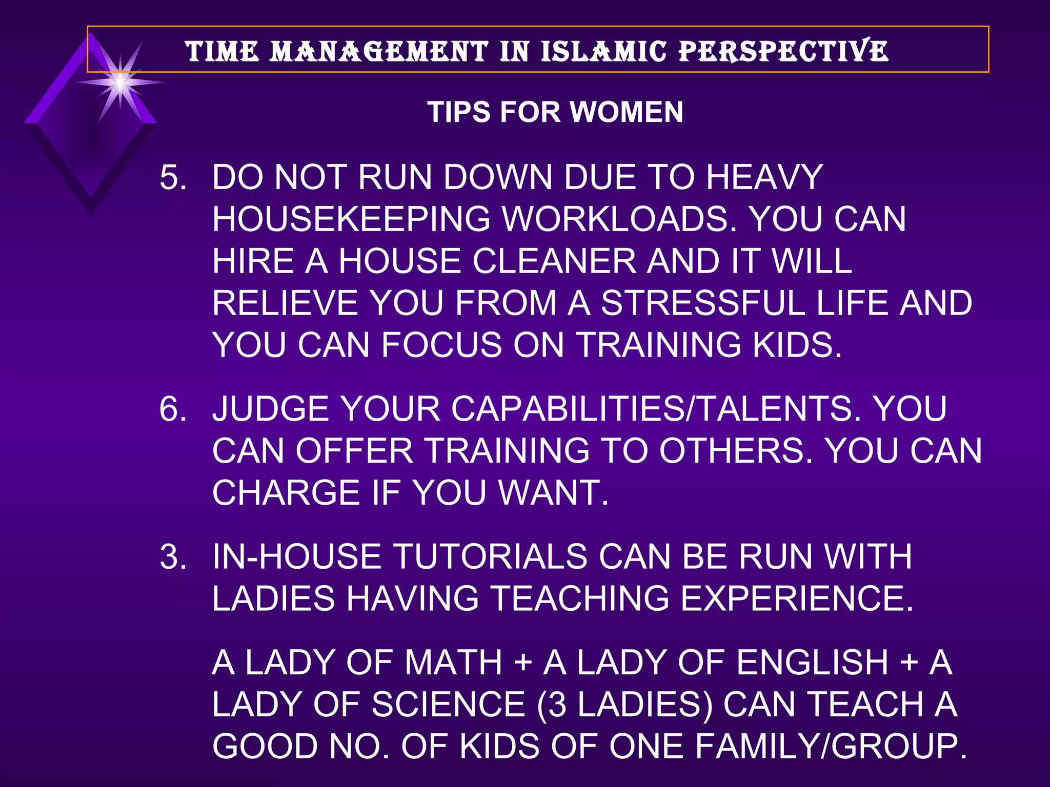 TIPS FOR WOMEN 5. DO NOT RUN DOWN DUE TO HEAVY HOUSEKEEPING WORKLOADS. YOU CAN HIRE A HOUSE CLEANER AND IT WILL RELIEVE YOU FROM A STRESSFUL LIFE AND YOU CAN FOCUS ON TRAINING KIDS. 6. JUDGE YOUR CAPABILITIES/TALENTS. YOU CAN OFFER TRAINING TO OTHERS. YOU CAN CHARGE IF YOU WANT. IN-HOUSE TUTORIALS CAN BE RUN WITH LADIES HAVING TEACHING EXPERIENCE.  A LADY OF MATH + A LADY OF ENGLISH + A LADY OF SCIENCE (3 LADIES) CAN TEACH A GOOD NO. OF KIDS OF ONE FAMILY/GROUP.  TIME MANAGEMENT IN ISLAMIC PERSPECTIVE 